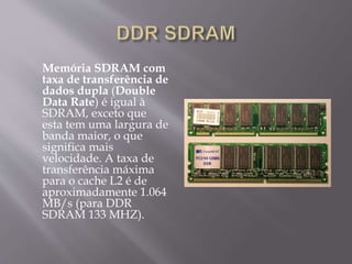 Memória SDRAM com
taxa de transferência de
dados dupla (Double
Data Rate) é igual à
SDRAM, exceto que
esta tem uma largura de
banda maior, o que
significa mais
velocidade. A taxa de
transferência máxima
para o cache L2 é de
aproximadamente 1.064
MB/s (para DDR
SDRAM 133 MHZ).
 
