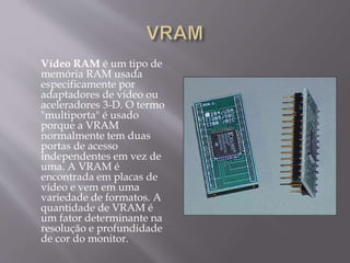 Vídeo RAM é um tipo de
memória RAM usada
especificamente por
adaptadores de vídeo ou
aceleradores 3-D. O termo
"multiporta" é usado
porque a VRAM
normalmente tem duas
portas de acesso
independentes em vez de
uma. A VRAM é
encontrada em placas de
vídeo e vem em uma
variedade de formatos. A
quantidade de VRAM é
um fator determinante na
resolução e profundidade
de cor do monitor.
 