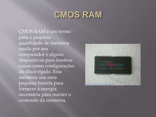 CMOS RAM é um termo
para a pequena
quantidade de memória
usada por seu
computador e alguns
dispositivos para lembrar
coisas como configurações
do disco rígido. Esta
memória usa uma
pequena bateria para
fornecer a energia
necessária para manter o
conteúdo da memória.
 
