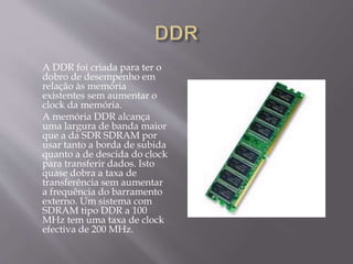 A DDR foi criada para ter o
dobro de desempenho em
relação às memória
existentes sem aumentar o
clock da memória.
A memória DDR alcança
uma largura de banda maior
que a da SDR SDRAM por
usar tanto a borda de subida
quanto a de descida do clock
para transferir dados. Isto
quase dobra a taxa de
transferência sem aumentar
a frequência do barramento
externo. Um sistema com
SDRAM tipo DDR a 100
MHz tem uma taxa de clock
efectiva de 200 MHz.
 