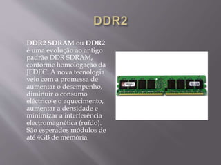DDR2 SDRAM ou DDR2
é uma evolução ao antigo
padrão DDR SDRAM,
conforme homologação da
JEDEC. A nova tecnologia
veio com a promessa de
aumentar o desempenho,
diminuir o consumo
eléctrico e o aquecimento,
aumentar a densidade e
minimizar a interferência
electromagnética (ruído).
São esperados módulos de
até 4GB de memória.
 