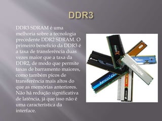 DDR3 SDRAM é uma
melhoria sobre a tecnologia
precedente DDR2 SDRAM. O
primeiro benefício da DDR3 é
a taxa de transferência duas
vezes maior que a taxa da
DDR2, de modo que permite
taxas de barramento maiores,
como também picos de
transferência mais altos do
que as memórias anteriores.
Não há redução significativa
de latência, já que isso não é
uma característica da
interface.
 