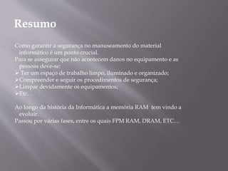 Resumo
Como garantir a segurança no manuseamento do material
informático é um ponto crucial.
Para se assegurar que não acontecem danos no equipamento e as
pessoas deve-se:
 Ter um espaço de trabalho limpo, iluminado e organizado;
Compreender e seguir os procedimentos de segurança;
Limpar devidamente os equipamentos;
Etc…
Ao longo da história da Informática a memória RAM tem vindo a
evoluir.
Passou por várias fases, entre os quais FPM RAM, DRAM, ETC…
 