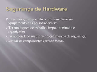Para se assegurar que não acontecem danos no
equipamento e as pessoas deve-se:
 Ter um espaço de trabalho limpo, iluminado e
organizado;
Compreender e seguir os procedimentos de segurança;
Limpar os componentes correctamente.
 