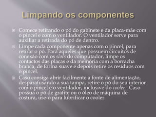  Comece retirando o pó do gabinete e da placa-mãe com
o pincel e com o ventilador. O ventilador serve para
auxiliar a retirada do pó de dentro.
 Limpe cada componente apenas com o pincel, para
retirar o pó. Para aqueles que possuem circuitos de
conexão com os slots do computador, limpe os
contactos das placas e da memória com a borracha
branca, de forma suave e depois retire os resíduos com
o pincel.
 Caso consiga abrir facilmente a fonte de alimentação,
desparafusando a sua tampa, retire o pó do seu interior
com o pincel e o ventilador, inclusive do cooler . Caso
possua o pó de grafite ou o óleo de máquina de
costura, use-o para lubrificar o cooler.
 