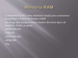A memória RAM é uma memória usada para armazenar
programas e dados de forma volátil.
Ao longo dos tempos foram criados diversos tipos de
memória. Entre as quais:
FPM DRAM;
DRAM;
EDO DRAM;
SDRAM;
Etc.
 