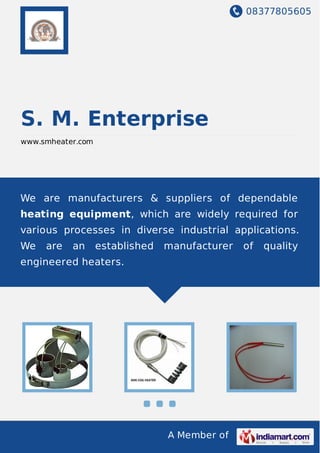 08377805605
A Member of
S. M. Enterprise
www.smheater.com
We are manufacturers & suppliers of dependable
heating equipment, which are widely required for
various processes in diverse industrial applications.
We are an established manufacturer of quality
engineered heaters.
 