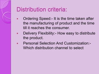 Distribution criteria:
   Ordering Speed:- It is the time taken after
    the manufacturing of product and the time
    till it reaches the consumer.
   Delivery Flexibility:- How easy to distribute
    the product.
   Personal Selection And Customization:-
    Which distribution channel to select
 