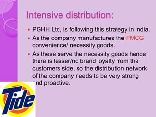 Intensive distribution:
 PGHH Ltd, is following this strategy in india.
 As the company manufactures the FMCG
  convenience/ necessity goods.
 As these serve the necessity goods hence
  there is lesser/no brand loyalty from the
  customers side, so the distribution network
  of the company needs to be very strong
  and proactive.
 