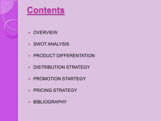 Contents

   OVERVIEW

   SWOT ANALYSIS

   PRODUCT DIFFERENTATION

   DISTRIBUTION STRATEGY

   PROMOTION STARTEGY

   PRICING STRATEGY

   BIBLIOGRAPHY
 