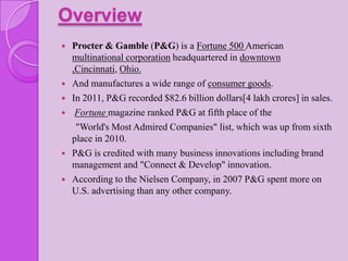 Overview
   Procter & Gamble (P&G) is a Fortune 500 American
    multinational corporation headquartered in downtown
    ,Cincinnati, Ohio.
   And manufactures a wide range of consumer goods.
   In 2011, P&G recorded $82.6 billion dollars[4 lakh crores] in sales.
    Fortune magazine ranked P&G at fifth place of the
     "World's Most Admired Companies" list, which was up from sixth
    place in 2010.
   P&G is credited with many business innovations including brand
    management and "Connect & Develop" innovation.
   According to the Nielsen Company, in 2007 P&G spent more on
    U.S. advertising than any other company.
 