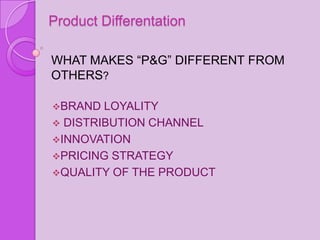 Product Differentation

WHAT MAKES “P&G” DIFFERENT FROM
OTHERS?

BRAND  LOYALITY
 DISTRIBUTION CHANNEL
INNOVATION
PRICING STRATEGY
QUALITY OF THE PRODUCT
 