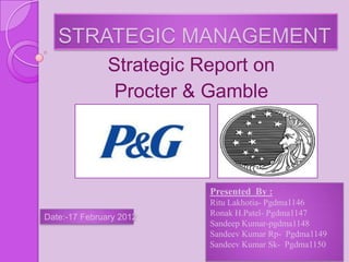 STRATEGIC MANAGEMENT
               Strategic Report on
                Procter & Gamble




                          Presented By :
                          Ritu Lakhotia- Pgdma1146
Date:-17 February 2012    Ronak H.Patel- Pgdma1147
                          Sandeep Kumar-pgdma1148
                          Sandeev Kumar Rp- Pgdma1149
                          Sandeev Kumar Sk- Pgdma1150
 