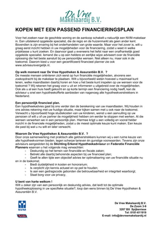 KOPEN MET EEN PASSEND FINANCIERINGSPLAN
Voor het zoeken naar de geschikte woning en de aankoop schakelt u natuurlijk een NVM-makelaar
in. Een uitstekend opgeleide specialist, die de regio en de huizenmarkt als geen ander kent.
Bovendien is zijn ervaring bij het onderhandelen van grote waarde. Maar voor het zover is, wilt u
graag eerst inzicht hebben in uw mogelijkheden voor de financiering, zodat u weet in welke
prijsklasse u kunt zoeken. En daarvoor gaat u eveneens het liefst naar een onafhankelijk goed
opgeleide specialist. Iemand die u op een heldere en eerlijke wijze adviseert over de financiële
oplossing die het beste aansluit bij uw persoonlijke wensen. Niet alleen nu, maar ook in de
toekomst. Daarom kiest u voor een gecertificeerd financieel planner zie ook
www.adviseursvergelijk.nl.

Op welk moment naar De Vree Hypotheken & Assurantiën B.V. ?
De meeste mensen oriënteren zich eerst op hun financiële mogelijkheden, alvorens een
zoekopdracht bij de makelaar te plaatsen. Wilt u bijvoorbeeld weten hoeveel u maximaal kunt
lenen, welke maandlasten daarbij horen en hoe u het beste kunt inspelen op uw wensen voor de
toekomst ? Wij rekenen het graag voor u uit en informeren u uitgebreid over de mogelijkheden.
Ook als u al een huis heeft gekocht en op korte termijn een financiering nodig heeft, kan de
adviseur u snel een hypotheekofferte aanbieden van nagenoeg alle hypotheekverstrekkers in
Nederland.

Een persoonlijk financieel plan.
Een hypotheekadvies gaat bij ons verder dan de berekening van uw maandlasten. Wij houden in
ons advies rekening met uw huidige situatie, maar kijken samen met u ook naar de toekomst.
Verwacht u bijvoorbeeld hoge studiekosten van uw kinderen, wenst u een aanvulling op uw
pensioen of wilt u of uw partner de mogelijkheid hebben om eerder te stoppen met werken. Al die
wensen verwerken we in een persoonlijk plan. Hiermee krijgt u een volledig en vooral helder
inzicht in de financiele mogelijkheden, zodat u de meest optimale keuze kunt maken. Een keuze
die past bij wat u nu wilt en later verwacht.

Waarom De Vree Hypotheken & Assurantiën B.V. ?
Door onze samenwerking met praktisch alle geldverstrekkers kunnen wij u een ruime keuze van
alle hypotheekvormen bieden, tegen scherpe tarieven én gunstige voorwaarden. Tevens zijn onze
adviseurs aangesloten bij de Stichting Erkend Hypotheekadviseur en Federatie Financiële
Planners waarvan u het volgende mag verwachten:
        - Deskundig op het terrein van financiële en fiscale zaken;
        - Betrekt alle daarbij behorende aspecten bij uw financieel plan;
        - Geeft te allen tijde een objectief advies ter optimalisering van uw financiële situatie nu
en in de toekomst;
        - Biedt duidelijkheid in kosten en honorarium;
        - Is verplicht zijn kennis actueel en op peil te houden;
        - Is aan een gedragscode gebonden die betrouwbaarheid en integriteit waarborgt;
        - Staat borg voor uw privacy.

U bent van harte welkom !
Wilt u zeker zijn van een persoonlijk en deskundig advies, dat leidt tot de optimale
hypotheekoplossing in uw specifieke situatie?, loop dan eens binnen bij De Vree Hypotheken &
Assurantiën B.V.


                                                                             De Vree Makelaardij B.V.
                                                                                         De Zoom 3-9
                                                                                3207 BX Spijkenisse
                                                                                    Tel: 0181-611919
                                                                   E-mail: info@devreemakelaardij.nl
 