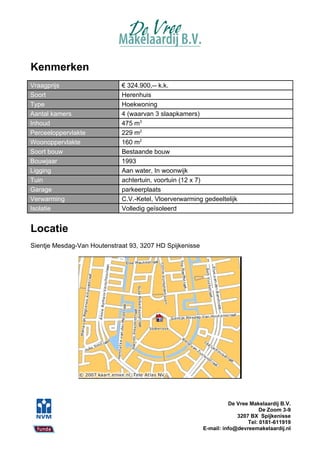 Kenmerken
Vraagprijs                   € 324.900,-- k.k.
Soort                        Herenhuis
Type                         Hoekwoning
Aantal kamers                4 (waarvan 3 slaapkamers)
Inhoud                       475 m3
Perceeloppervlakte           229 m2
Woonoppervlakte              160 m2
Soort bouw                   Bestaande bouw
Bouwjaar                     1993
Ligging                      Aan water, In woonwijk
Tuin                         achtertuin, voortuin (12 x 7)
Garage                       parkeerplaats
Verwarming                   C.V.-Ketel, Vloerverwarming gedeeltelijk
Isolatie                     Volledig geïsoleerd


Locatie
Sientje Mesdag-Van Houtenstraat 93, 3207 HD Spijkenisse




                                                                    De Vree Makelaardij B.V.
                                                                                De Zoom 3-9
                                                                       3207 BX Spijkenisse
                                                                           Tel: 0181-611919
                                                          E-mail: info@devreemakelaardij.nl
 
