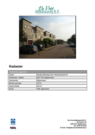 Kadaster
Kadastrale gegevens
Adres                 Sientje Mesdag-Van Houtenstraat 93
Postcode / plaats     3207 HD Spijkenisse
Gemeente              Spijkenisse
Sectie perceel        G 813
Oppervlakte           229 m²
Soort                 Volle eigendom




                                                          De Vree Makelaardij B.V.
                                                                      De Zoom 3-9
                                                             3207 BX Spijkenisse
                                                                 Tel: 0181-611919
                                                E-mail: info@devreemakelaardij.nl
 
