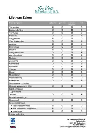 Lijst van Zaken
Beschrijving zaken               blijft achter   gaat mee   overname       n.v.t.
                                                            (mogelijk)
Tuinaanleg                                                               
Buitenverlichting                                                        
Tuinhuisje                                                               
Broeikas                                                                 
Vlaggenmast                                                              
Voet droogmolen                                                          
Antenne                                                                  
Brievenbus                                                               
Deurbel                                                                  
Veiligheidssloten                                                        
Alarminstallatie                                                         
Rolluiken                                                                
Zonwering                                                                
Gordijnrails                                                             
Gordijnen                                                                
Vitrages                                                                 
Horren                                                                   
Rolgordijnen                                                             
Vloerbedekking                                                           
Parketvloer                                                              
Warmwatervoorziening
Centrale Verwarming (CV)                                                 
Klokthermostaat
  Open haard
 Kachel                                                                  
Isolatievoorzieningen
Keukenblok                                                               
Keukenapparatuur
  ● Koel/vriescombinatie                                                 
  ● hete lucht combi magnetron                                           
  ● vaatwasser                                                           
Inbouwverlichting

                                                           De Vree Makelaardij B.V.
                                                                       De Zoom 3-9
                                                              3207 BX Spijkenisse
                                                                  Tel: 0181-611919
                                                 E-mail: info@devreemakelaardij.nl
 