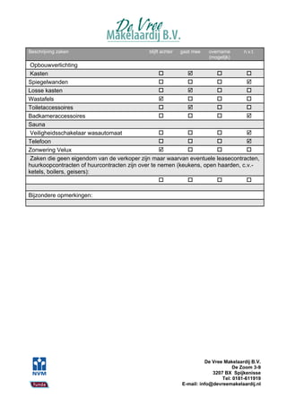Beschrijving zaken                          blijft achter   gaat mee   overname       n.v.t.
                                                                       (mogelijk)
 Opbouwverlichting
 Kasten                                                                        
Spiegelwanden                                                                  
Losse kasten                                                                   
Wastafels                                                                      
Toiletaccessoires                                                              
Badkameraccessoires                                                            
Sauna
 Veiligheidsschakelaar wasautomaat                                             
Telefoon                                                                       
Zonwering Velux                                                                
 Zaken die geen eigendom van de verkoper zijn maar waarvan eventuele leasecontracten,
huurkoopcontracten of huurcontracten zijn over te nemen (keukens, open haarden, c.v.-
ketels, boilers, geisers):
                                                                               

Bijzondere opmerkingen:




                                                                      De Vree Makelaardij B.V.
                                                                                  De Zoom 3-9
                                                                         3207 BX Spijkenisse
                                                                             Tel: 0181-611919
                                                            E-mail: info@devreemakelaardij.nl
 