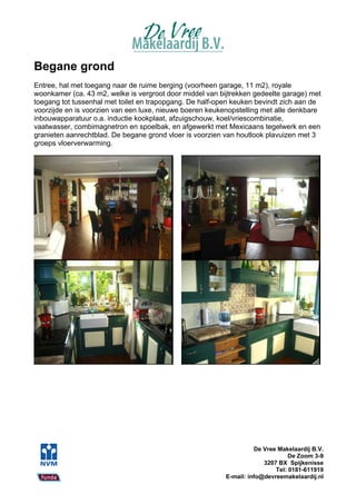 Begane grond
Entree, hal met toegang naar de ruime berging (voorheen garage, 11 m2), royale
woonkamer (ca. 43 m2, welke is vergroot door middel van bijtrekken gedeelte garage) met
toegang tot tussenhal met toilet en trapopgang. De half-open keuken bevindt zich aan de
voorzijde en is voorzien van een luxe, nieuwe boeren keukenopstelling met alle denkbare
inbouwapparatuur o.a. inductie kookplaat, afzuigschouw, koel/vriescombinatie,
vaatwasser, combimagnetron en spoelbak, en afgewerkt met Mexicaans tegelwerk en een
granieten aanrechtblad. De begane grond vloer is voorzien van houtlook plavuizen met 3
groeps vloerverwarming.




                                                                    De Vree Makelaardij B.V.
                                                                                De Zoom 3-9
                                                                       3207 BX Spijkenisse
                                                                           Tel: 0181-611919
                                                          E-mail: info@devreemakelaardij.nl
 