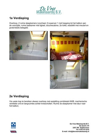 1e Verdieping
Overloop, 2 ruime slaapkamers (voorheen 3) waarvan 1 met toegang tot het balkon aan
de voorzijde, ruime badkamer met ligbad, douchecabine, 2e toilet, wastafel met meubel en
grotendeels betegeld.




2e Verdieping
Via vaste trap te bereiken alwaar overloop met opstelling combiketel AWB, mechanische
ventilatie unit en bergruimtes achter knieschotten. Ruime 3e slaapkamer met deur naar
het balkon.




                                                                    De Vree Makelaardij B.V.
                                                                                De Zoom 3-9
                                                                       3207 BX Spijkenisse
                                                                           Tel: 0181-611919
                                                          E-mail: info@devreemakelaardij.nl
 