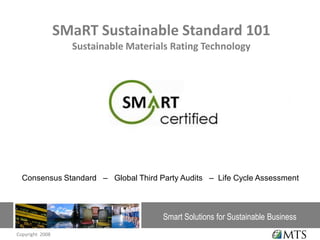 SMaRT Sustainable Standard 101
                   Sustainable Materials Rating Technology




                                                               Con




  Consensus Standard – Global Third Party Audits – Life Cycle Assessment



                                      Smart Solutions for Sustainable Business
Copyright 2008