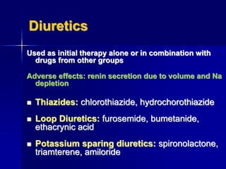 Diuretics
Used as initial therapy alone or in combination with
drugs from other groups
Adverse effects: renin secretion due to volume and Na
depletion
 Thiazides: chlorothiazide, hydrochorothiazide
 Loop Diuretics: furosemide, bumetanide,
ethacrynic acid
 Potassium sparing diuretics: spironolactone,
triamterene, amiloride
 