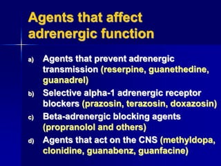 Agents that affect
adrenergic function
a) Agents that prevent adrenergic
transmission (reserpine, guanethedine,
guanadrel)
b) Selective alpha-1 adrenergic receptor
blockers (prazosin, terazosin, doxazosin)
c) Beta-adrenergic blocking agents
(propranolol and others)
d) Agents that act on the CNS (methyldopa,
clonidine, guanabenz, guanfacine)
 