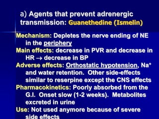 Mechanism: Depletes the nerve ending of NE
in the periphery
Main effects: decrease in PVR and decrease in
HR  decrease in BP
Adverse effects: Orthostatic hypotension, Na+
and water retention. Other side-effects
similar to reserpine except the CNS effects
Pharmacokinetics: Poorly absorbed from the
G.I. Onset slow (1-2 weeks). Metabolites
excreted in urine
Use: Not used anymore because of severe
side effects
a) Agents that prevent adrenergic
transmission: Guanethedine (Ismelin)
 