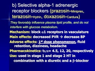 b) Selective alpha-1 adrenergic
receptor blockers (prazosin-Minipres,
terazosin-Hytrin, doxazosin-Cardura)
They favorably influence plasma lipid profile, and do not
interfere with glucose metabolism.
Mechanism: block 1 receptors in vasculature
Main effects: decreased PVR  decrease BP
Adverse effects: 1st dose phenomenon, fluid
retention, dizziness, headache
Pharmacokinetics: t1/2= 4.5, 12, 20, respectively
Use: used in stage 1 and stage 2 HT in
combination with a diuretic and a -blocker
 