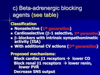 c) Beta-adrenergic blocking
agents (see table)
Classification
 Nonselective (1st generation)
 Cardioselective (-1 selective, 2nd generation)
 -blockers with intrinsic sympathomimetic
activity (ISA)
 With additional CV actions (3rd generation)
Proposed mechanisms:
Block cardiac 1 receptors  lower CO
Block renal 1 receptors  lower renin,
lower PVR
Decrease SNS output
 