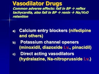 Vasodilator Drugs
Common adverse effects: fall in BP  reflex
tachycardia, also fall in BP  renin  Na/H2O
retention
a) Calcium entry blockers (nifedipine
and others)
b) Potassium channel openers
(minoxidil, diazoxide i.v., pinacidil)
c) Direct acting vasodilators
(hydralazine, Na-nitroprusside i.v.)
 