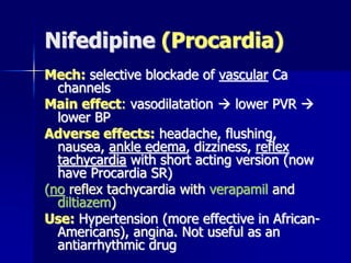 Nifedipine (Procardia)
Mech: selective blockade of vascular Ca
channels
Main effect: vasodilatation  lower PVR 
lower BP
Adverse effects: headache, flushing,
nausea, ankle edema, dizziness, reflex
tachycardia with short acting version (now
have Procardia SR)
(no reflex tachycardia with verapamil and
diltiazem)
Use: Hypertension (more effective in African-
Americans), angina. Not useful as an
antiarrhythmic drug
 
