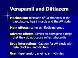Verapamil and Diltiazem
Mechanism: Blockade of Ca channels in the
vasculature, heart muscle and the AV node
Main effects: same as nifedipine group
Adverse effects: Similar to nifedipine except
that they do not cause reflex tahycardia
Drug interactions: Caution for AV block with
beta blockers, and digitalis
Use: Hypertension, angina, arrhythmias
 
