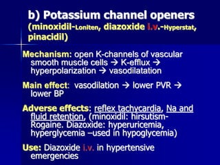 b) Potassium channel openers
(minoxidil-Loniten, diazoxide i.v.-Hyperstat,
pinacidil)
Mechanism: open K-channels of vascular
smooth muscle cells  K-efflux 
hyperpolarization  vasodilatation
Main effect: vasodilation  lower PVR 
lower BP
Adverse effects: reflex tachycardia, Na and
fluid retention, (minoxidil: hirsutism-
Rogaine. Diazoxide: hyperuricemia,
hyperglycemia –used in hypoglycemia)
Use: Diazoxide i.v. in hypertensive
emergencies
 