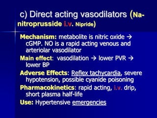 c) Direct acting vasodilators (Na-
nitroprusside i.v. Nipride)
Mechanism: metabolite is nitric oxide 
cGMP. NO is a rapid acting venous and
arteriolar vasodilator
Main effect: vasodilation  lower PVR 
lower BP
Adverse Effects: Reflex tachycardia, severe
hypotension, possible cyanide poisoning
Pharmacokinetics: rapid acting, i.v. drip,
short plasma half-life
Use: Hypertensive emergencies
 
