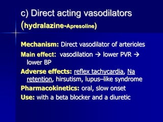 c) Direct acting vasodilators
(hydralazine-Apresoline)
Mechanism: Direct vasodilator of arterioles
Main effect: vasodilation  lower PVR 
lower BP
Adverse effects: reflex tachycardia, Na
retention, hirsutism, lupus–like syndrome
Pharmacokinetics: oral, slow onset
Use: with a beta blocker and a diuretic
 