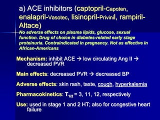 a) ACE inhibitors (captopril-Capoten,
enalapril-Vasotec, lisinopril-Privinil, rampiril-
Altace)
No adverse effects on plasma lipids, glucose, sexual
function. Drug of choice in diabetes-related early stage
proteinuria. Contraindicated in pregnancy. Not as effective in
African-Americans
Mechanism: inhibit ACE  low circulating Ang II 
decreased PVR
Main effects: decreased PVR  decreased BP
Adverse effects: skin rash, taste, cough, hyperkalemia
Pharmacokinetics: T1/2 = 3, 11, 12, respectively
Use: used in stage 1 and 2 HT; also for congestive heart
failure
 