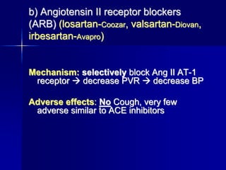 b) Angiotensin II receptor blockers
(ARB) (losartan-Coozar, valsartan-Diovan,
irbesartan-Avapro)
Mechanism: selectively block Ang II AT-1
receptor  decrease PVR  decrease BP
Adverse effects: No Cough, very few
adverse similar to ACE inhibitors
 