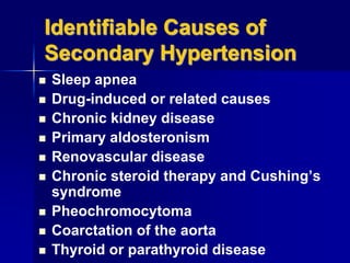 Identifiable Causes of
Secondary Hypertension
 Sleep apnea
 Drug-induced or related causes
 Chronic kidney disease
 Primary aldosteronism
 Renovascular disease
 Chronic steroid therapy and Cushing’s
syndrome
 Pheochromocytoma
 Coarctation of the aorta
 Thyroid or parathyroid disease
 