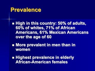 Prevalence
 High in this country: 50% of adults,
60% of whites, 71% of African
Americans, 61% Mexican Americans
over the age of 60
 More prevalent in men than in
women
 Highest prevalence in elderly
African-American females
 