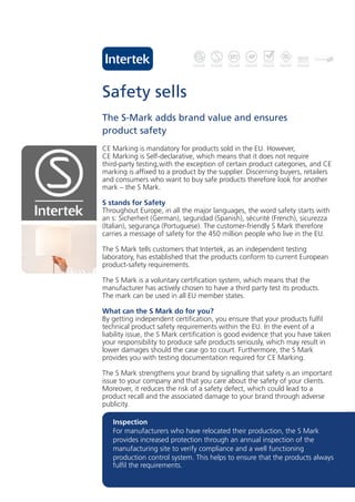 Safety sells
The S-Mark adds brand value and ensures
product safety
CE Marking is mandatory for products sold in the EU. However,
CE Marking is Self-declarative, which means that it does not require
third-party testing,with the exception of certain product categories, and CE
marking is affixed to a product by the supplier. Discerning buyers, retailers
and consumers who want to buy safe products therefore look for another
mark – the S Mark.

S stands for Safety
Throughout Europe, in all the major languages, the word safety starts with
an s: Sicherheit (German), seguridad (Spanish), sécurité (French), sicurezza
(Italian), segurança (Portuguese). The customer-friendly S Mark therefore
carries a message of safety for the 450 million people who live in the EU.

The S Mark tells customers that Intertek, as an independent testing
laboratory, has established that the products conform to current European
product-safety requirements.

The S Mark is a voluntary certification system, which means that the
manufacturer has actively chosen to have a third party test its products.
The mark can be used in all EU member states.

What can the S Mark do for you?
By getting independent certification, you ensure that your products fulfil
technical product safety requirements within the EU. In the event of a
liability issue, the S Mark certification is good evidence that you have taken
your responsibility to produce safe products seriously, which may result in
lower damages should the case go to court. Furthermore, the S Mark
provides you with testing documentation required for CE Marking.

The S Mark strengthens your brand by signalling that safety is an important
issue to your company and that you care about the safety of your clients.
Moreover, it reduces the risk of a safety defect, which could lead to a
product recall and the associated damage to your brand through adverse
publicity.

   Inspection
   For manufacturers who have relocated their production, the S Mark
   provides increased protection through an annual inspection of the
   manufacturing site to verify compliance and a well functioning
   production control system. This helps to ensure that the products always
   fulfil the requirements.
 