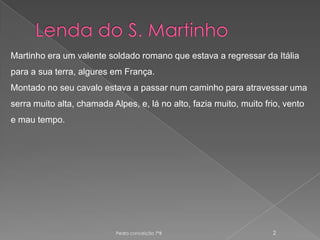Lenda do S. MartinhoMartinho era um valente soldado romano que estava a regressar da Itália para a sua terra, algures em França.Montado no seu cavalo estava a passar num caminho para atravessar uma serra muito alta, chamada Alpes, e, lá no alto, fazia muito, muito frio, vento e mau tempo.Pedro conceição 7ºB 2