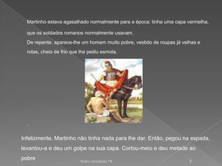 Martinho estava agasalhado normalmente para a época: tinha uma capa vermelha, que os soldados romanos normalmente usavam. De repente, aparece-lhe um homem muito pobre, vestido de roupas já velhas e rotas, cheio de frio que lhe pediu esmola. .Pedro conceição 7ºB 3Infelizmente, Martinho não tinha nada para lhe dar. Então, pegou na espada, levantou-a e deu um golpe na sua capa. Cortou-meio e deu metade ao pobre