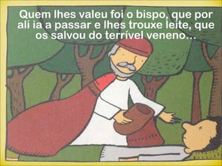 Quem lhes valeu foi o bispo, que por
ali ia a passar e lhes trouxe leite, que
     os salvou do terrível veneno…
 