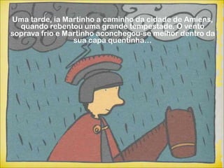 Uma tarde, ia Martinho a caminho da cidade de Amiens,
  quando rebentou uma grande tempestade. O vento
soprava frio e Martinho aconchegou-se melhor dentro da
                 sua capa quentinha…
 