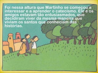 Foi nessa altura que Martinho se começou a
interessar e a aprender o catecismo. Ele e os
amigos estavam tão entusiasmados, que
decidiram viver da mesma maneira que
viviam os santos que conheciam das
histórias.
 