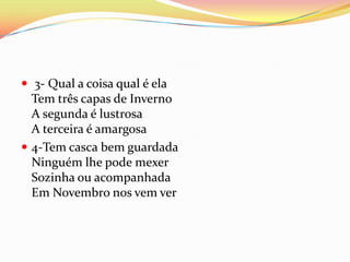  3- Qual a coisa qual é ela
  Tem três capas de Inverno
  A segunda é lustrosa
  A terceira é amargosa
 4-Tem casca bem guardada
  Ninguém lhe pode mexer
  Sozinha ou acompanhada
  Em Novembro nos vem ver
 