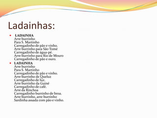 Ladainhas:
 LADAINHA
  Arre burrinho
  Para S. Martinho
  Carregadinho de pão e vinho.
  Arre burrinho para São Tomé
  Carregadinho de água-pé.
  Arre burrinho para Rio de Mouro
  Carregadinho de pão e ouro.
 LADAINHA
  Arre burrinho
  Para S. Martinho
  Carregadinho de pão e vinho.
  Arre burrinho de Queluz
  Carregadinho de luz.
  Arre burrinho da Guiné
  Carregadinho de café.
  Arre da Rinchoa
  Carregadinho burrinho de broa.
  Arre burrinho, arre burrinho
  Sardinha assada com pão e vinho.
 