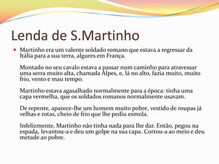 Lenda de S.Martinho
 Martinho era um valente soldado romano que estava a regressar da
  Itália para a sua terra, algures em França.
  Montado no seu cavalo estava a passar num caminho para atravessar
  uma serra muito alta, chamada Alpes, e, lá no alto, fazia muito, muito
  frio, vento e mau tempo.
  Martinho estava agasalhado normalmente para a época: tinha uma
  capa vermelha, que os soldados romanos normalmente usavam.
  De repente, aparece-lhe um homem muito pobre, vestido de roupas já
  velhas e rotas, cheio de frio que lhe pediu esmola.
  Infelizmente, Martinho não tinha nada para lhe dar. Então, pegou na
  espada, levantou-a e deu um golpe na sua capa. Cortou-a ao meio e deu
  metade ao pobre.
 