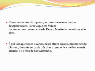  Nesse momento, de repente, as nuvens e o mau tempo
  desapareceram. Parecia que era Verão!
  Foi como uma recompensa de Deus a Martinho por ele ter sido
  bom.


 É por isso que todos os anos, nesta altura do ano, mesmo sendo
  Outono, durante cerca de três dias o tempo fica melhor e mais
  quente: é o Verão de São Martinho.
 